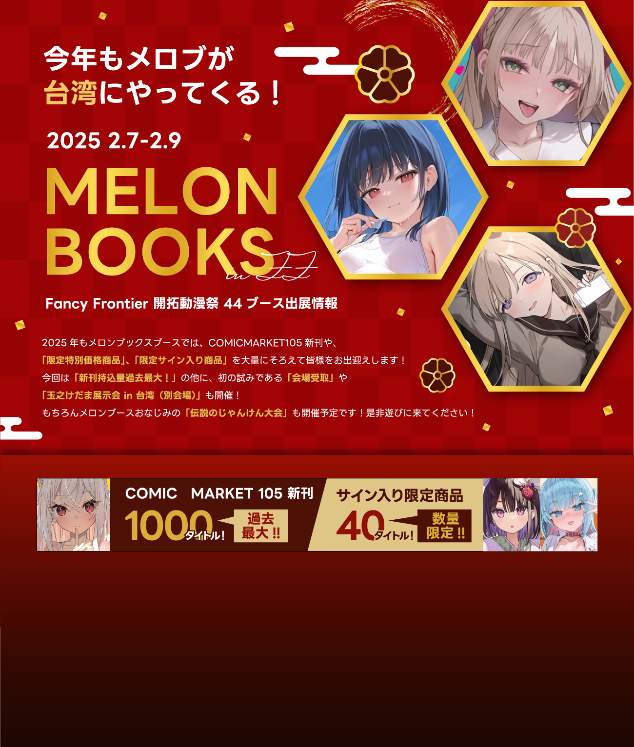 2025年もメロンブックスブースでは、COMICMARKET105新刊や、	
            「限定特別価格商品」、「限定サイン入り商品」を大量にそろえて皆様をお出迎えします！	
            今回は「新刊持込量過去最大！」の他に、初の試みである「会場受取」や	
            「玉之けだま展示会 in 台湾（別会場）」も開催！	
            もちろんメロンブースおなじみの「伝説のじゃんけん大会」も開催予定です！是非遊びに来てください！	