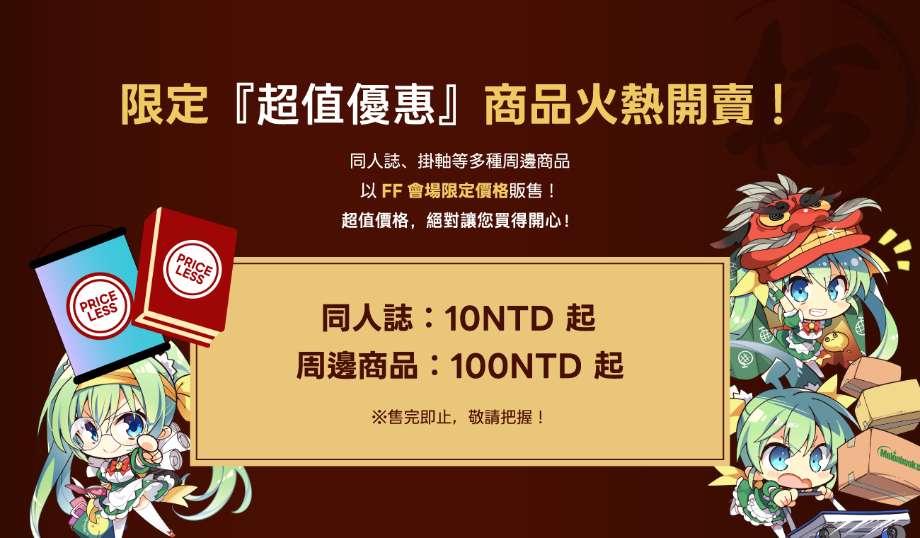 限定『超值優惠』商品火熱開賣！同人誌、掛軸等多種周邊商品
              以FF會場限定價格販售！
              超值價格，絕對讓您買得開心！