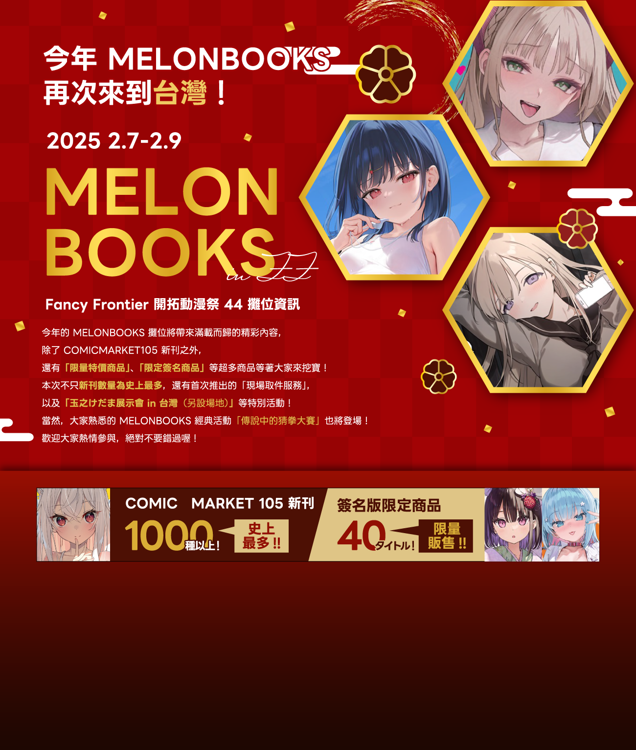 今年的 MELONBOOKS 攤位將帶來滿載而歸的精彩內容，
            除了 COMICMARKET105 新刊之外，	
            還有「限量特價商品」、「限定簽名商品」等超多商品等著大家來挖寶！
            本次不只新刊數量為史上最多，還有首次推出的「現場取件服務」，
            以及「玉之けだま展示會 in 台灣（另設場地）」等特別活動！
            當然，大家熟悉的 MELONBOOKS 經典活動「傳說中的猜拳大賽」也將登場！
            歡迎大家熱情參與，絕對不要錯過喔！