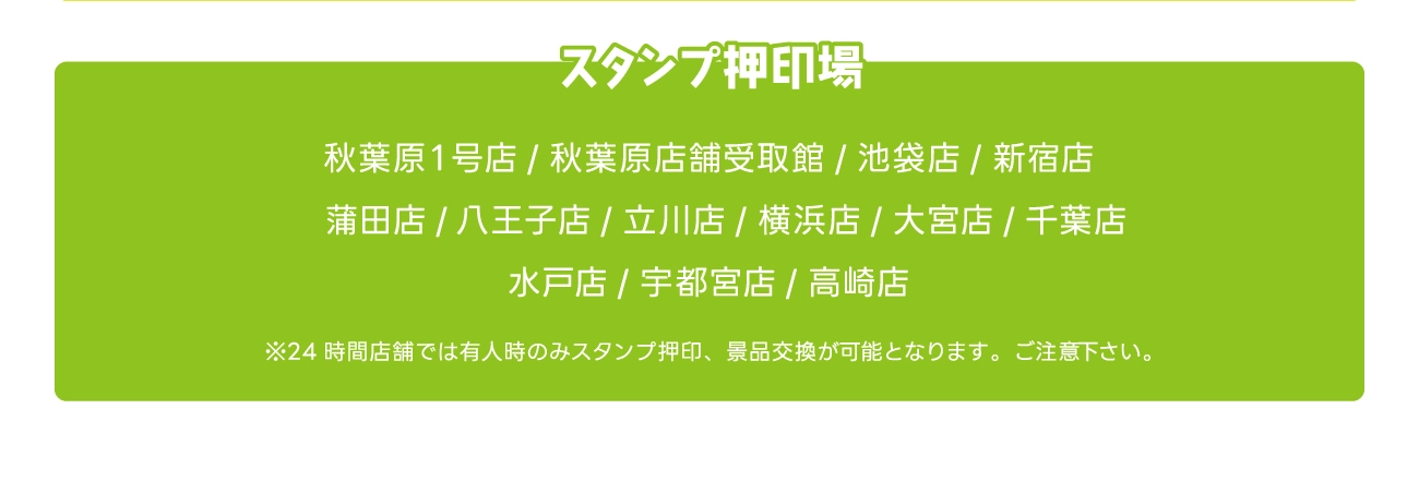 スタンプ押印場　秋葉原1号店 / 秋葉原店舗受取館 / 池袋店 / 新宿店　/　蒲田店 / 八王子店 / 立川店 / 横浜店 / 大宮店 / 千葉店 水戸店 / 宇都宮店 / 高崎店　※24時間店舗では有人時のみスタンプ押印、景品交換が可能となります。 ご注意下さい。